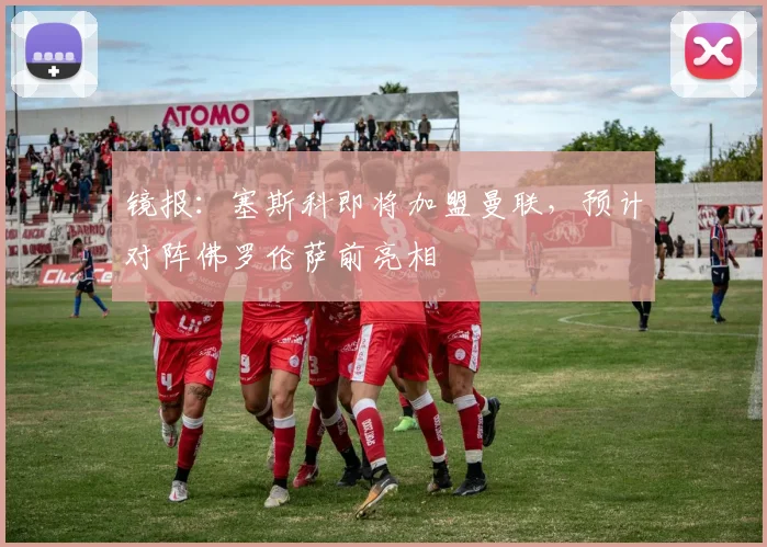 镜报：塞斯科即将加盟曼联，预计对阵佛罗伦萨前亮相